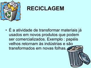RECICLAGEM É a atividade de transformar materiais já usados em novos produtos que podem ser comercializados. Exemplo : papéis velhos retornam às indústrias e são transformados em novas folhas.  