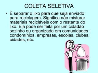 COLETA SELETIVA É separar o lixo para que seja enviado para reciclagem. Significa não misturar materiais recicláveis com o restante do lixo. Ela pode ser feita por um cidadão sozinho ou organizada em comunidades : condomínios, empresas, escolas, clubes, cidades, etc.  