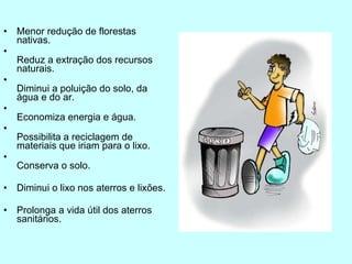 Menor redução de florestas nativas. Reduz a extração dos recursos naturais. Diminui a poluição do solo, da água e do ar. Economiza energia e água. Possibilita a reciclagem de materiais que iriam para o lixo. Conserva o solo.  Diminui o lixo nos aterros e lixões. Prolonga a vida útil dos aterros sanitários. 