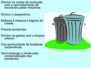 Diminui os custos da produção, com o aproveitamento de recicláveis pelas indústrias. Diminui o desperdício. Melhora a limpeza e higiene da cidade. Previne enchentes. Diminui os gastos com a limpeza urbana. Cria oportunidade de fortalecer cooperativas. Gera emprego e renda pela comercialização dos recicláveis. 
