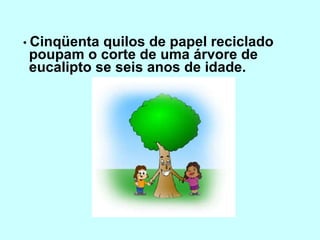 •  Cinqüenta quilos de papel reciclado poupam o corte de uma árvore de eucalipto se seis anos de idade. 