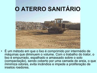 O ATERRO SANITÁRIO   É um método em que o lixo é comprimido por intermédio de máquinas que diminuem o volume. Com o trabalho do trator, o lixo é empurrado, espalhado e amassado sobre o solo (compactação), sendo coberto por uma camada de areia, o que minimiza odores, evita incêndios e impede a proliferação de insetos roedores.  
