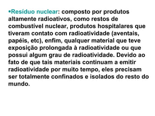 Resíduo nuclear : composto por produtos altamente radioativos, como restos de combustível nuclear, produtos hospitalares que tiveram contato com radioatividade (aventais, papéis, etc), enfim, qualquer material que teve exposição prolongada à radioatividade ou que possui algum grau de radioatividade. Devido ao fato de que tais materiais continuam a emitir radioatividade por muito tempo, eles precisam ser totalmente confinados e isolados do resto do mundo.  