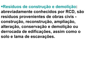 Resíduos de construção e demolição : abreviadamente conhecidos por RCD, são resíduos provenientes de obras civis - construção, reconstrução, ampliação, alteração, conservação e demolição ou derrocada de edificações, assim como o solo e lama de escavações.  