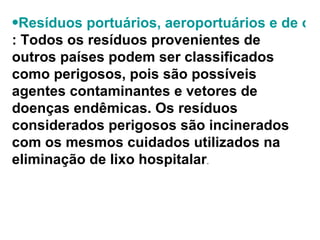Resíduos portuários, aeroportuários e de outras áreas alfandegárias : Todos os resíduos provenientes de outros países podem ser classificados como perigosos, pois são possíveis agentes contaminantes e vetores de doenças endêmicas. Os resíduos considerados perigosos são incinerados com os mesmos cuidados utilizados na eliminação de lixo hospitalar .  