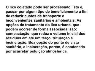 O lixo coletado pode ser processado, isto é, passar por algum tipo de beneficiamento a fim de reduzir custos de transporte e inconvenientes sanitários e ambientais. As opções de tratamento do lixo urbano, que podem ocorrer de forma associada, são: compactação, que reduz o volume inicial dos resíduos em até um terço, trituração e incineração. Boa opção do ponto de vista sanitário, a incineração, porém, é condenada por acarretar poluição atmosférica.  