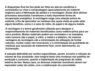 A disposição final do lixo pode ser feita em aterros sanitários e controlados ou visar à compostagem (aproveitamento do material orgânico para a fabricação de adubo) e a reciclagem. Esses dois últimos processos associados constituem a mais importante forma de recuperação energética. A reciclagem exige uma seleção prévia do material, a fim de aproveitar os resíduos dos quais ainda se pode obter algum benefício, como é o caso do vidro, do papel e de alguns metais. A reciclagem é o termo geralmente utilizado para designar o reaproveitamento de materiais beneficiados como matéria-prima para um novo produto. Muitos materiais podem ser reciclados e os exemplos mais comuns são o papel, o vidro, o metal e o plástico. As maiores vantagens da reciclagem são a minimização da utilização de fontes naturais, muitas vezes não renováveis; e a minimização da quantidade de resíduos que necessita de tratamento final, como aterramento, ou incineração. A solução defendida por muitos especialistas, porém, envolve a redução do volume de lixo produzido. Isso exigiria tanto uma mudança nos padrões de produção e consumo, quanto a implantação de programas de coleta seletiva de lixo. Nesse caso, os diversos materiais recicláveis devem ser separados antes da coleta, com a colaboração da comunidade.  