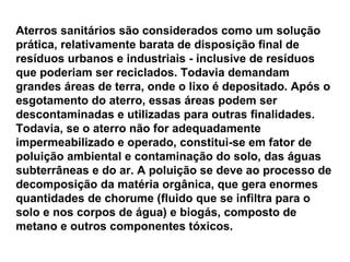 Aterros sanitários são considerados como um solução prática, relativamente barata de disposição final de resíduos urbanos e industriais - inclusive de resíduos que poderiam ser reciclados. Todavia demandam grandes áreas de terra, onde o lixo é depositado. Após o esgotamento do aterro, essas áreas podem ser descontaminadas e utilizadas para outras finalidades. Todavia, se o aterro não for adequadamente impermeabilizado e operado, constitui-se em fator de poluição ambiental e contaminação do solo, das águas subterrâneas e do ar. A poluição se deve ao processo de decomposição da matéria orgânica, que gera enormes quantidades de chorume (fluido que se infiltra para o solo e nos corpos de água) e biogás, composto de metano e outros componentes tóxicos. 