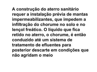 A construção do aterro sanitário requer a instalação prévia de mantas impermeabilizantes, que impedem a infiltração do chorume no solo e no lençol freático. O líquido que fica retido no aterro, o chorume, é então conduzido até um sistema de tratamento de efluentes para posterior descarte em condições que não agridam o meio 