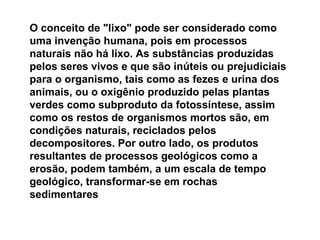 O conceito de "lixo" pode ser considerado como uma invenção humana, pois em processos naturais não há lixo. As substâncias produzidas pelos seres vivos e que são inúteis ou prejudiciais para o organismo, tais como as fezes e urina dos animais, ou o oxigênio produzido pelas plantas verdes como subproduto da fotossíntese, assim como os restos de organismos mortos são, em condições naturais, reciclados pelos decompositores. Por outro lado, os produtos resultantes de processos geológicos como a erosão, podem também, a um escala de tempo geológico, transformar-se em rochas sedimentares   