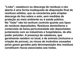 "Lixão", vazadouro ou descarga de resíduos a céu aberto é uma forma inadequada de disposição final de resíduos sólidos, que se caracteriza pela simples descarga do lixo sobre o solo, sem medidas de proteção ao meio ambiente ou à saúde pública. No "lixão" não há nenhum controle quanto aos tipos de resíduos depositados. Resíduos domiciliares e comerciais de baixa periculosidade são depositados juntamente com os industriais e hospitalares, de alto poder poluidor. A presença de catadores, que geralmente residem no local, e de animais (inclusive a criação de porcos), os riscos de incêndios causados pelos gases gerados pela decomposição dos resíduos constituem riscos associados aos lixões. 