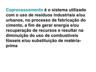 Coprocessamento  é o sistema utilizado com o uso de resíduos industriais e/ou urbanos, no processo de fabricação do cimento, a fim de gerar energia e/ou recuperação de recursos e resultar na diminuição do uso de combustíveis fósseis e/ou substituição de matéria-prima 