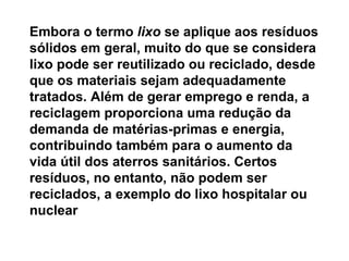 Embora o termo  lixo  se aplique aos resíduos sólidos em geral, muito do que se considera lixo pode ser reutilizado ou reciclado, desde que os materiais sejam adequadamente tratados. Além de gerar emprego e renda, a reciclagem proporciona uma redução da demanda de matérias-primas e energia, contribuindo também para o aumento da vida útil dos aterros sanitários. Certos resíduos, no entanto, não podem ser reciclados, a exemplo do lixo hospitalar ou nuclear   