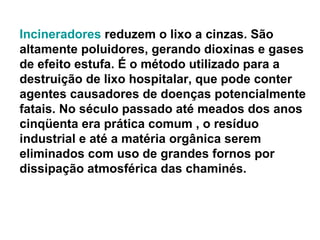 Incineradores  reduzem o lixo a cinzas. São altamente poluidores, gerando dioxinas e gases de efeito estufa. É o método utilizado para a destruição de lixo hospitalar, que pode conter agentes causadores de doenças potencialmente fatais. No século passado até meados dos anos cinqüenta era prática comum , o resíduo industrial e até a matéria orgânica serem eliminados com uso de grandes fornos por dissipação atmosférica das chaminés. 