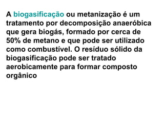 A  biogasificação  ou metanização é um tratamento por decomposição anaeróbica que gera biogás, formado por cerca de 50% de metano e que pode ser utilizado como combustível. O resíduo sólido da biogasificação pode ser tratado aerobicamente para formar composto orgânico 