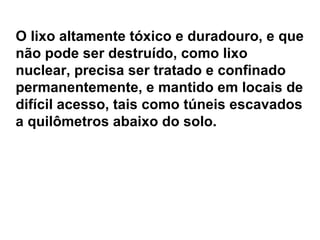 O lixo altamente tóxico e duradouro, e que não pode ser destruído, como lixo nuclear, precisa ser tratado e confinado permanentemente, e mantido em locais de difícil acesso, tais como túneis escavados a quilômetros abaixo do solo. 