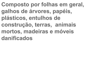 Composto por folhas em geral,  galhos de árvores, papéis,  plásticos, entulhos de  construção, terras,  animais  mortos, madeiras e móveis  danificados  