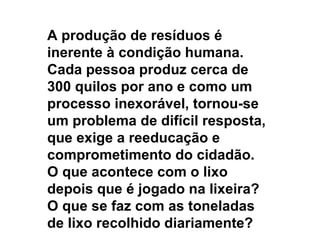 A produção de resíduos é inerente à condição humana. Cada pessoa produz cerca de 300 quilos por ano e como um processo inexorável, tornou-se um problema de difícil resposta, que exige a reeducação e comprometimento do cidadão. O que acontece com o lixo depois que é jogado na lixeira? O que se faz com as toneladas de lixo recolhido diariamente?  