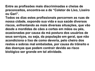 Entre as profissões mais discriminadas e cheias de preconceitos, encontra-se a de “Coletor de Lixo, Lixeiro ou Gari”.  Todos os dias estes profissionais percorrem as ruas de nossa cidade, expondo sua vida e sua saúde diversos riscos, enfrentando as mais diversas situações, que vão desde a mordidas de cães a cortes em mãos ou pés, ocasionadas por causa da má postura dos usuários de seus serviços, ou seja, da população em geral, que não acondiciona o lixo de como deveria, pelo cheiro dos restos e sobras mal embaladas, por causa do trânsito e das doenças que podem contrair devido ao risco biológico ser grande em tal atividade.  