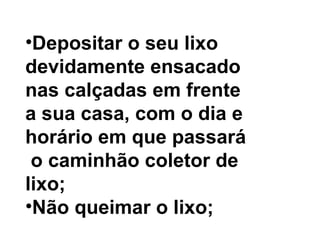Depositar o seu lixo  devidamente ensacado  nas calçadas em frente  a sua casa, com o dia e  horário em que passará o caminhão coletor de  lixo;   Não queimar o lixo;  