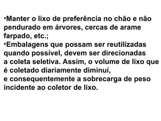 Manter o lixo de preferência no chão e não  pendurado em árvores, cercas de arame  farpado, etc.;  Embalagens que possam ser reutilizadas  quando possível, devem ser direcionadas  a coleta seletiva. Assim, o volume de lixo que  é coletado diariamente diminuí,  e consequentemente a sobrecarga de peso  incidente ao coletor de lixo. 