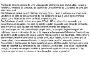 No Rio de Janeiro, depois de uma urbanização promovida pela COMLURB, vieram a funcionar, embaixo de viadutos, as sedes das Cooperativas de Catadores de Lixo que são 15 no total. Os Catadores juntam papel, plástico, alumínio (latas), ferro e vidro preferencialmente, vendendo-os para os consumidores de lixo selecionado que o usam como matéria prima, como fábricas de vidro, de latas, de plástico, etc... Os Catadores só estão autorizados pela COMLURB a catar o lixo separado que encontram nas calçadas, nos dias da coleta regular, seguindo logo atrás do caminhão, para evitar que seja deixado lixo reciclável diariamente nas calçadas. Isso ajudou por um lado, mas complicou por outro, pois a população desejosa em colaborar para a reciclagem de lixo e de separar o lixo para os Catadores Cooperativos, só podem ajudá-los levando para o viaduto mais próximo o lixo separado. Transportar o seu lixo reciclável é o que todos os países civilizados fazem, porém o fazem a pé, já que existem pontos de recolhimento, principalmente de vidro, em cada esquina. Atualmente a Cooperativa da Barra consegue juntar 250 toneladas mensais, com uma meta de recolher 400 toneladas de lixo reciclável. Além disso, eles estão requisitando doação de carros velhos pois na Barra, devido às longas distâncias, recolher o lixo reciclável apenas com os carrinhos de mão se faz quase impossível. 