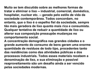 Muito se tem discutido sobre as melhores formas de tratar e eliminar o lixo -- industrial, comercial, doméstico, hospitalar, nuclear etc. -- gerado pelo estilo de vida da sociedade contemporânea. Todos concordam, no entanto, que o lixo é o espelho fiel da sociedade, sempre tão mais geradora de lixo quanto mais rica e consumista. Qualquer tentativa de reduzir a quantidade de lixo ou alterar sua composição pressupõe mudanças no comportamento social.  A concentração demográfica nas grandes cidades e o grande aumento do consumo de bens geram uma enorme quantidade de resíduos de todo tipo, procedentes tanto das residências como das atividades públicas e dos processos industriais. Todos esses materiais recebem a denominação de lixo, e sua eliminação e possível reaproveitamento são um desafio ainda a ser vencido pelas sociedades modernas.  