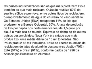 Os países industrializados são os que mais produzem lixo e também os que mais reciclam. O Japão reutiliza 50% de seu lixo sólido e promove, entre outros tipos de reciclagem, o reaproveitamento da água do chuveiro no vaso sanitário. Os Estados Unidos (EUA) recuperam 11% do lixo que produzem e a Europa Ocidental, 30%. A taxa de produção de lixo per capita dos norte-americanos, de 1,5 quilo por dia, é a mais alta do mundo. Equivale ao dobro da de outros países desenvolvidos. Nova York é a cidade que mais produz lixo, uma média diária de 13 mil toneladas. São Paulo produz 12 mil toneladas. Entre os líderes mundiais da reciclagem de latas de alumínio destacam-se Japão (70%), EUA (64%) e Brasil (61%), conforme dados de 1996 da Associação Brasileira de Alumínio .  
