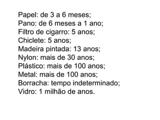 Papel: de 3 a 6 meses; Pano: de 6 meses a 1 ano;  Filtro de cigarro: 5 anos; Chiclete: 5 anos; Madeira pintada: 13 anos; Nylon: mais de 30 anos; Plástico: mais de 100 anos; Metal: mais de 100 anos; Borracha: tempo indeterminado; Vidro: 1 milhão de anos.  