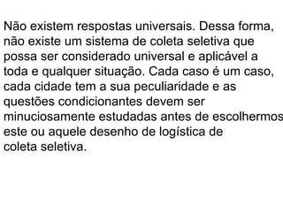 Não existem respostas universais. Dessa forma,  não existe um sistema de coleta seletiva que  possa ser considerado universal e aplicável a  toda e qualquer situação. Cada caso é um caso,  cada cidade tem a sua peculiaridade e as  questões condicionantes devem ser  minuciosamente estudadas antes de escolhermos  este ou aquele desenho de logística de  coleta seletiva. 