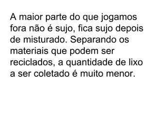 A maior parte do que jogamos fora não é sujo, fica sujo depois de misturado. Separando os materiais que podem ser reciclados, a quantidade de lixo a ser coletado é muito menor. 