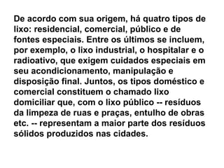 De acordo com sua origem, há quatro tipos de lixo: residencial, comercial, público e de fontes especiais. Entre os últimos se incluem, por exemplo, o lixo industrial, o hospitalar e o radioativo, que exigem cuidados especiais em seu acondicionamento, manipulação e disposição final. Juntos, os tipos doméstico e comercial constituem o chamado lixo domiciliar que, com o lixo público -- resíduos da limpeza de ruas e praças, entulho de obras etc. -- representam a maior parte dos resíduos sólidos produzidos nas cidades.  