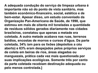 A adequada condução do serviço de limpeza urbana é importante não só do ponto de vista sanitário, mas também econômico-financeiro, social, estético e de bem-estar. Apesar disso, um estudo conveniado da Organização Pan-Americana de Saúde, de 1990, que estimou em mais de oitenta mil toneladas a quantidade de resíduos sólidos gerados diariamente nas cidades brasileiras, constatou que apenas a metade era coletada. A outra metade acabava nas ruas, terrenos baldios, encostas de morros e cursos d'água. Da parte coletada, 34% iam para os lixões (depósitos a céu aberto) e 63% eram despejados pelos próprios serviços de coleta em beiras de rios, áreas alagadas ou manguezais, prática cada vez mais questionada por suas implicações ecológicas. Somente três por cento da parte coletada recebiam destinação adequada ou pelo menos controlada.] 
