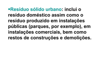 Resíduo sólido urbano : inclui o resíduo doméstico assim como o resíduo produzido em instalações públicas (parques, por exemplo), em instalações comerciais, bem como restos de construções e demolições.  