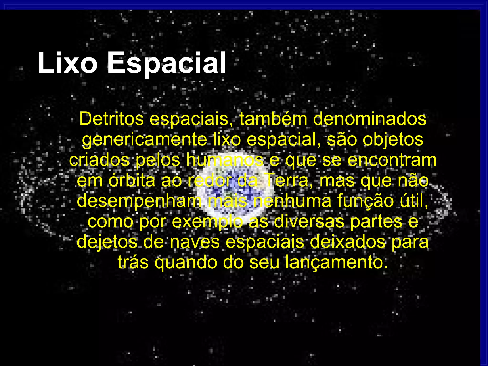 Lixo Espacial
   Detritos espaciais, também denominados
    genericamente lixo espacial, são objetos
  criados pelos humanos e que se encontram
   em órbita ao redor da Terra, mas que não
   desempenham mais nenhuma função útil,
     como por exemplo as diversas partes e
   dejetos de naves espaciais deixados para
        trás quando do seu lançamento.
 