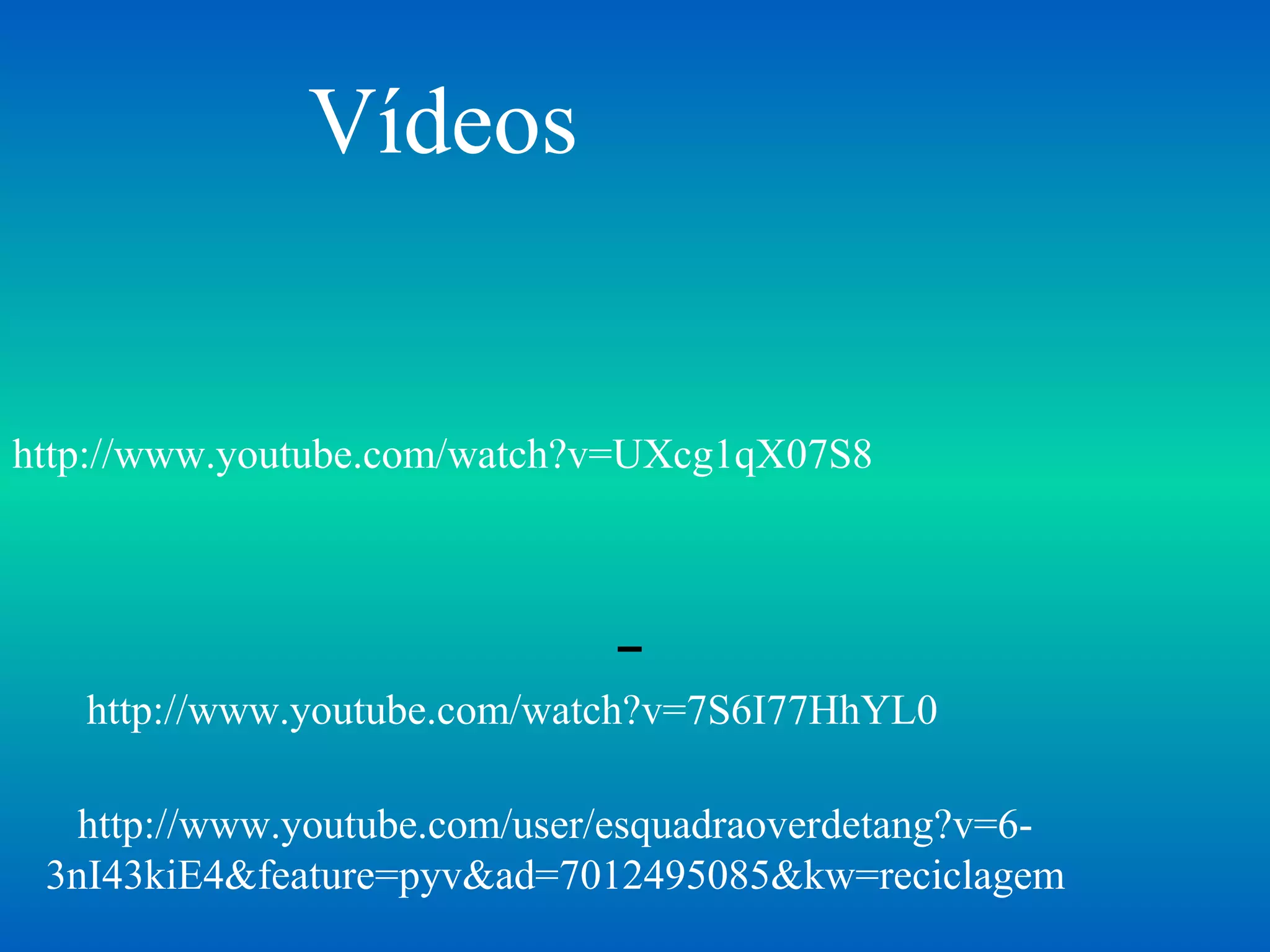 Vídeos


http://www.youtube.com/watch?v=UXcg1qX07S8




   http://www.youtube.com/watch?v=7S6I77HhYL0

   http://www.youtube.com/user/esquadraoverdetang?v=6-
 3nI43kiE4&feature=pyv&ad=7012495085&kw=reciclagem
 