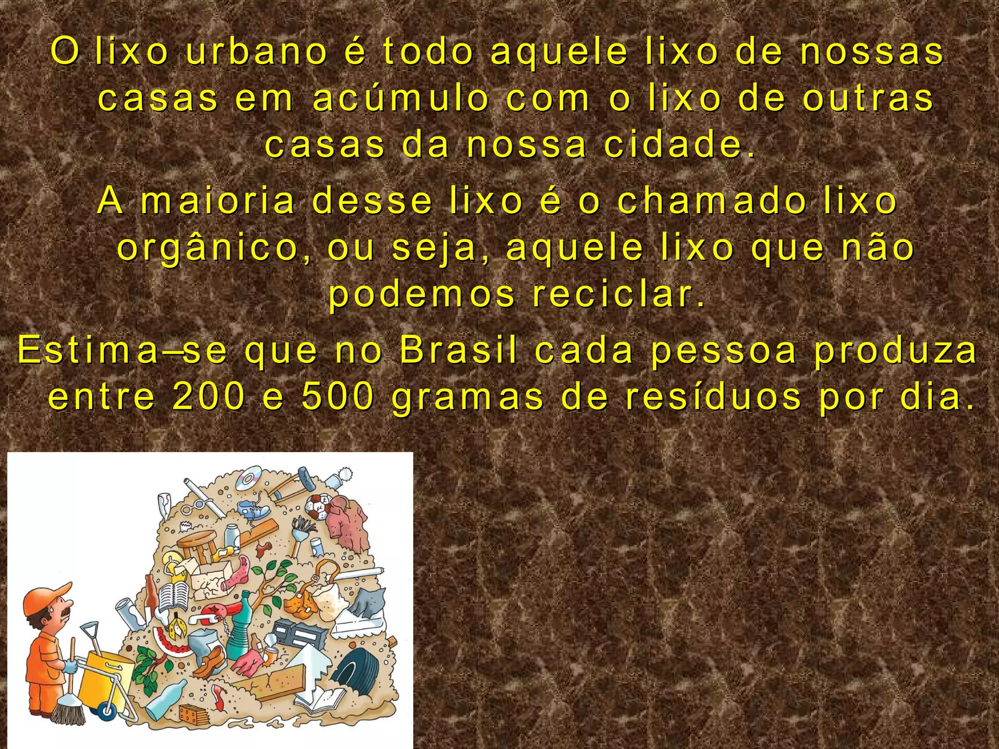O lix o urbano é t odo aquele lix o de nossas
       c asas em ac úm ulo c om o lix o de out ras
                 c asas da nossa c idade.
       A m aioria desse lix o é o c ham ado lix o
        orgânic o, ou seja, aquele lix o que não
                      podem os rec ic lar.
Es t i m a –s e q u e n o B r a s i l c a d a p e s s o a p r o d u za
 e n t r e 2 0 0 e 5 0 0 g r a m a s d e r e s íd u o s p o r d i a .
 