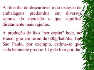 A filosofia do descartável e do excesso de embalagens predomina em diversos setores do mercado o que significa diretamente mais rejeitos. A produção de lixo "per capita" hoje, no Brasil, gira em torno de 600g/hab/dia. Em São Paulo, por exemplo, estima-se que cada habitante produz 1 kg de lixo por dia.  