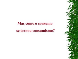Mas como o consumo  se tornou consumismo? 
