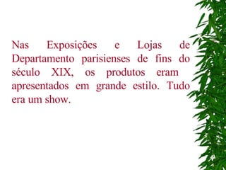 Nas Exposições e Lojas de Departamento parisienses de fins do século XIX, os produtos eram  apresentados em grande estilo. Tudo era um show.   