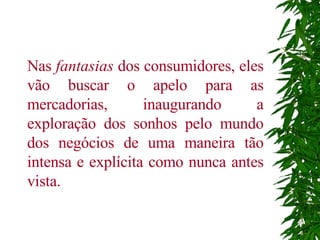 Nas  fantasias  dos consumidores, eles vão buscar o apelo para as mercadorias, inaugurando a exploração dos sonhos pelo mundo dos negócios de uma maneira tão intensa e explícita como nunca antes vista.   