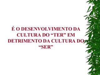 É O DESENVOLVIMENTO DA CULTURA DO “TER” EM DETRIMENTO DA CULTURA DO “SER” 