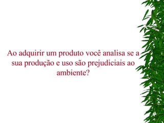 Ao adquirir um produto você analisa se a sua produção e uso são prejudiciais ao ambiente? 