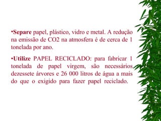 Separe  papel, plástico, vidro e metal. A redução na emissão de CO2 na atmosfera é de cerca de 1 tonelada por ano.  • Utilize  PAPEL RECICLADO: para fabricar 1 tonelada de papel virgem, são necessários dezessete árvores e 26 000 litros de água a mais do que o exigido para fazer papel reciclado.   