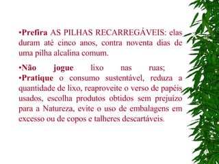 • Prefira  AS PILHAS RECARREGÁVEIS: elas duram até cinco anos, contra noventa dias de uma pilha alcalina comum.  • Não jogue  lixo nas ruas;  • Pratique  o consumo sustentável, reduza a quantidade de lixo, reaproveite o verso de papéis usados, escolha produtos obtidos sem prejuízo para a Natureza, evite o uso de embalagens em excesso ou de copos e talheres descartáveis .  