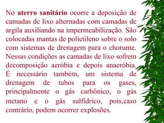 No  aterro sanitário  ocorre a deposição de camadas de lixo alternadas com camadas de argila auxiliando na impermeabilização. São colocadas mantas de polietileno sobre o solo com sistemas de drenagem para o chorume. Nessas condições as camadas de lixo sofrem decomposição aeróbia e depois anaeróbia. É necessário também, um sistema de drenagem de tubos para os gases, principalmente o gás carbônico, o gás metano e o gás sulfídrico, pois,caso   contrário, podem ocorrer explosões.  