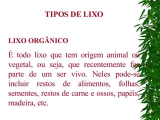 TIPOS DE LIXO LIXO ORGÂNICO É todo lixo que tem origem animal ou vegetal, ou seja, que recentemente fez parte de um ser vivo. Neles pode-se incluir restos de alimentos, folhas, sementes, restos de carne e ossos, papéis, madeira, etc. 