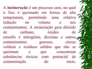 A  incineração  é um processo caro, no qual o lixo é queimado em fornos de alta temperatura, permitindo uma relativa redução no volume e nos contaminantes. A incineração gera dióxido de carbono, óxidos de enxofre e nitrogênio, dioxinas e outros contaminantes gasosos, cinzas voláteis e resíduos sólidos que não se queimam e que concentram substâncias tóxicas com potencial de contaminação do meio. 