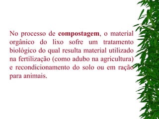 No processo de  compostagem , o material orgânico do lixo sofre um tratamento biológico do qual resulta material utilizado na fertilização (como adubo na agricultura) e recondicionamento do solo ou em ração para animais.  