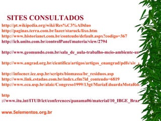 http://pt.wikipedia.org/wiki/Res%C3%ADduo   http://paginas.terra.com.br/lazer/staruck/lixo.htm   http://www.historianet.com.br/conteudo/default.aspx?codigo=367   http://ich.unito.com.br/controlPanel/materia/view/2794     http://www.geomundo.com.br/sala_de_aula-trabalho-meio-ambiente-urbano.htm   http://www.angrad.org.br/cientifica/artigos/artigos_enangrad/pdfs/xiv_enangrad/Administracao       _Sustentavel_e_os_Desafios_da_Formacao_de_um_Administrador.pdf http://infoener.iee.usp.br/scripts/biomassa/br_residuos.asp   http://www.link.estadao.com.br/index.cfm?id_conteudo=6819   http://www.eca.usp.br/alaic/Congreso1999/13gt/MariaEduardaMotaRocha.doc   http ://www.itu.int/ITUD/ict/conferences/panama06/material/10_IBGE_Brazil_Presentation_households_s.pdf   www.5elementos.org.br   SITES CONSULTADOS 